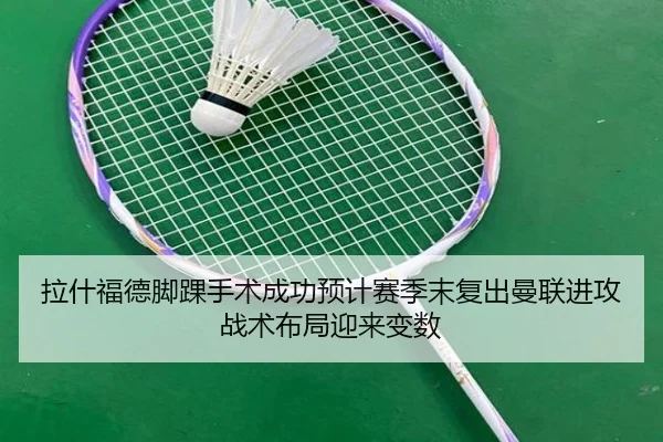 拉什福德脚踝手术成功预计赛季末复出曼联进攻战术布局迎来变数