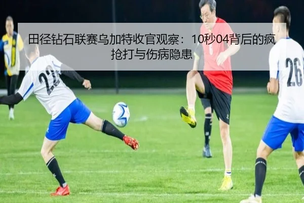 田径钻石联赛乌加特收官观察：10秒04背后的疯抢打与伤病隐患